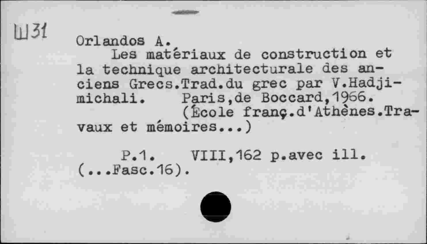 ﻿ШЗЇ
Orlandos A.z
Les matériaux de construction et la technique architecturale des anciens Grecs.Trad.du grec par V.Hadji-michali. Paris.de Boccard,1966.
(École franç.d’Athènes.Travaux et mémoires...)
P.1.	VIII,162 p.avec ill.
( .. .Pasc.16).